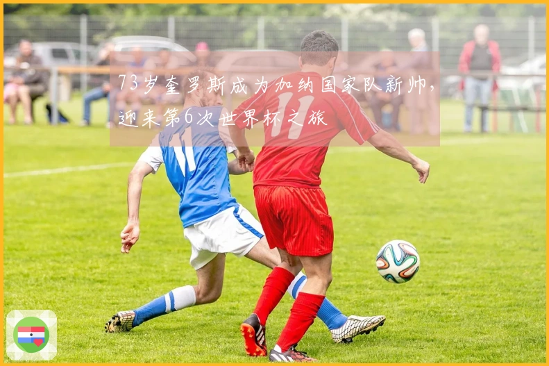 73岁奎罗斯成为加纳国家队新帅，迎来第6次世界杯之旅