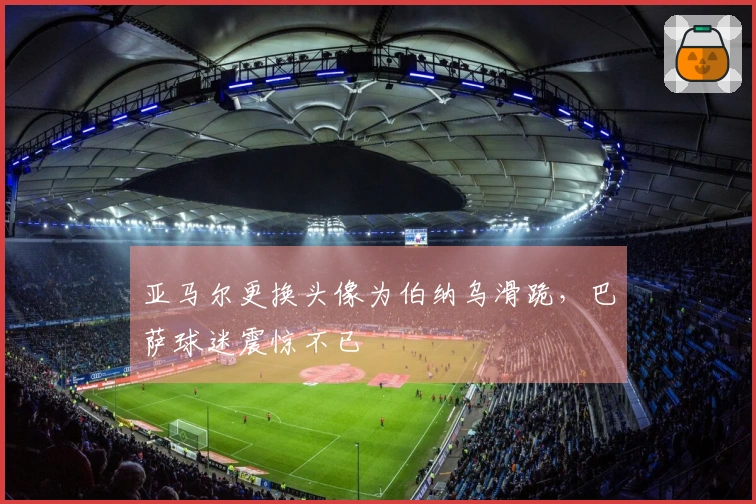 亚马尔更换头像为伯纳乌滑跪，巴萨球迷震惊不已