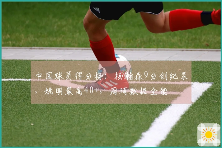 中国球员得分榜：杨瀚森9分创纪录，姚明最高40+，周琦数据全能