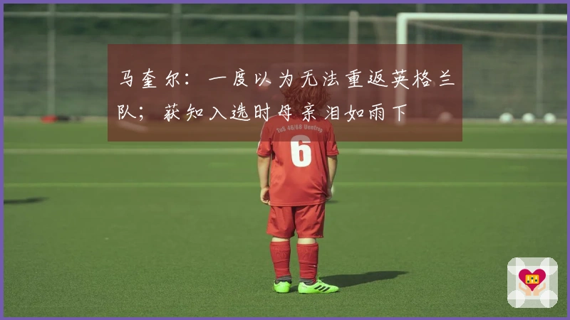 马奎尔：一度以为无法重返英格兰队；获知入选时母亲泪如雨下