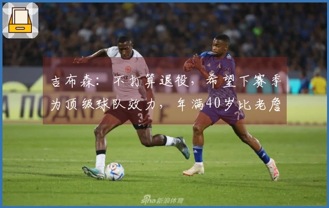 吉布森：不打算退役，希望下赛季为顶级球队效力，年满40岁比老詹小六个月