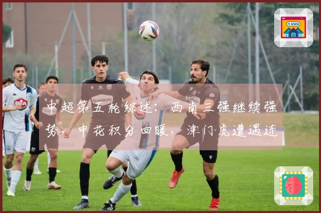 中超第五轮综述：西南三强继续强势，申花积分回暖，津门虎遭遇连败