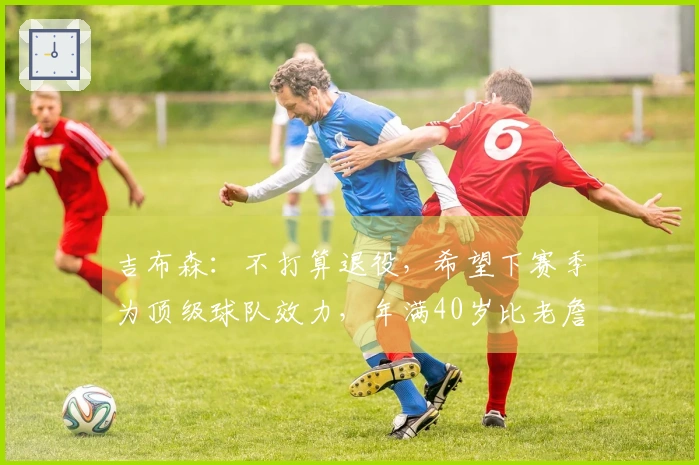 吉布森：不打算退役，希望下赛季为顶级球队效力，年满40岁比老詹小六个月