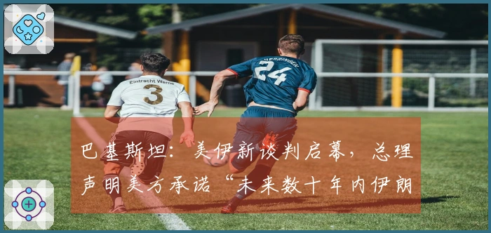 巴基斯坦：美伊新谈判启幕，总理声明美方承诺“未来数十年内伊朗无铀浓缩能力”