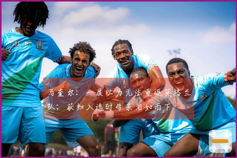 马奎尔：一度以为无法重返英格兰队；获知入选时母亲泪如雨下