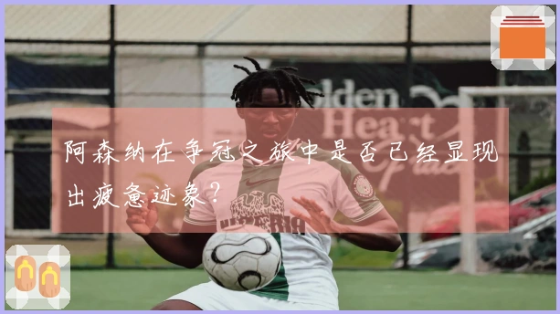 阿森纳在争冠之旅中是否已经显现出疲惫迹象？