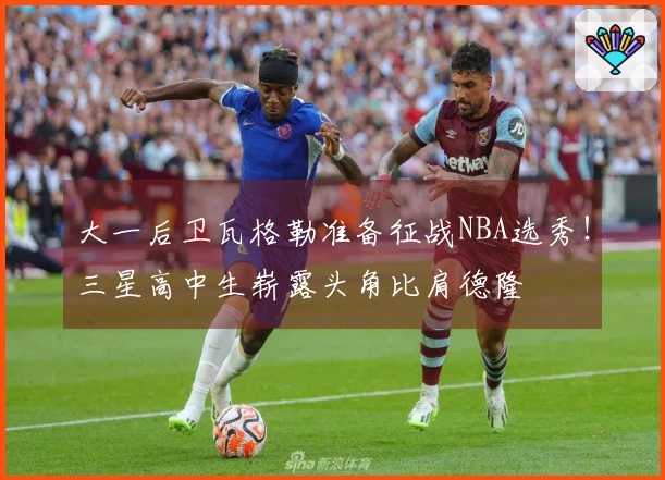 大一后卫瓦格勒准备征战NBA选秀！三星高中生崭露头角比肩德隆