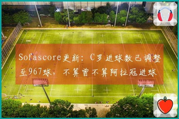 Sofascore更新：C罗进球数已调整至967球，不算曾不算阿拉冠进球