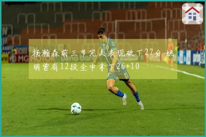 杨瀚森前三节完美表现砍下27分 姚明曾有12投全中拿下26+10