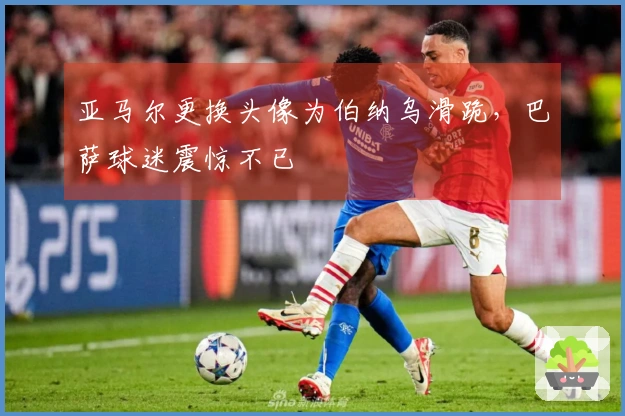 亚马尔更换头像为伯纳乌滑跪，巴萨球迷震惊不已