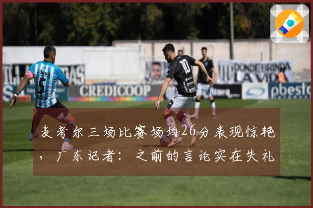 麦考尔三场比赛场均26分表现惊艳,广东记者:之前的言论实在失礼