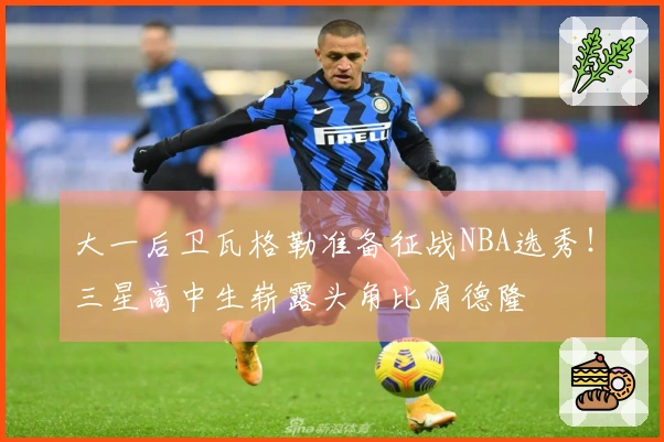 大一后卫瓦格勒准备征战NBA选秀！三星高中生崭露头角比肩德隆