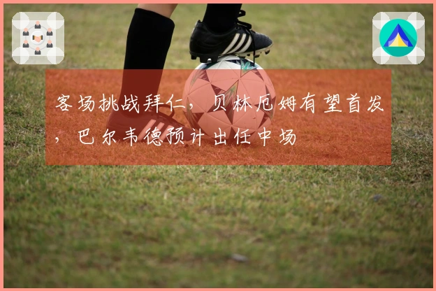 客场挑战拜仁，贝林厄姆有望首发，巴尔韦德预计出任中场