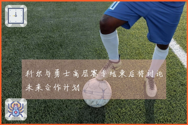 科尔与勇士高层赛季结束后将讨论未来合作计划